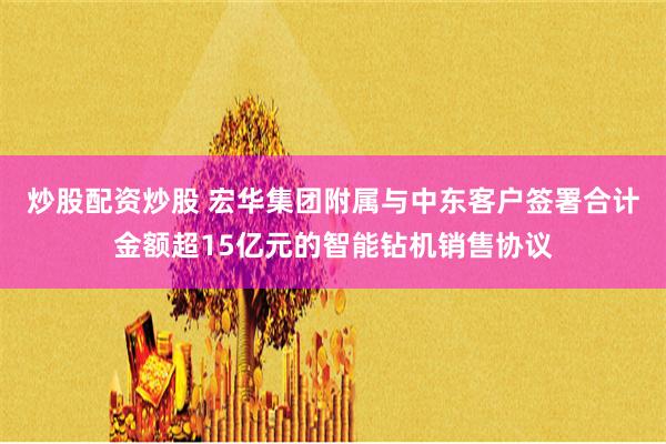 炒股配资炒股 宏华集团附属与中东客户签署合计金额超15亿元的智能钻机销售协议