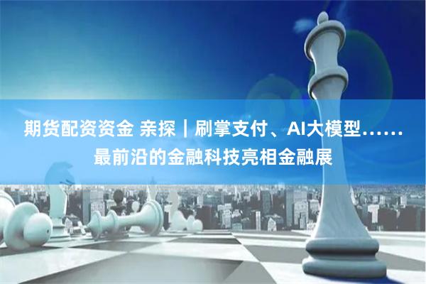 期货配资资金 亲探｜刷掌支付、AI大模型……最前沿的金融科技亮相金融展