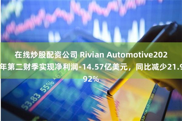 在线炒股配资公司 Rivian Automotive2024财年第二财季实现净利润-14.57亿美元，同比减少21.92%