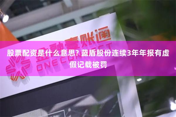 股票配资是什么意思? 蓝盾股份连续3年年报有虚假记载被罚