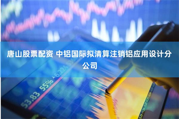 唐山股票配资 中铝国际拟清算注销铝应用设计分公司