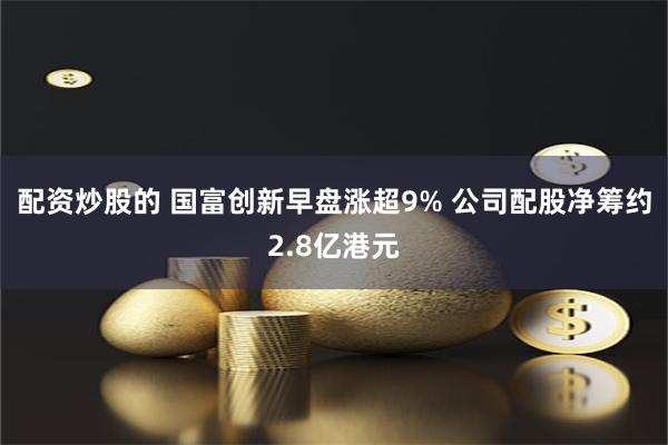 配资炒股的 国富创新早盘涨超9% 公司配股净筹约2.8亿港元