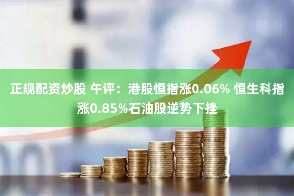 正规配资炒股 午评：港股恒指涨0.06% 恒生科指涨0.85%石油股逆势下挫