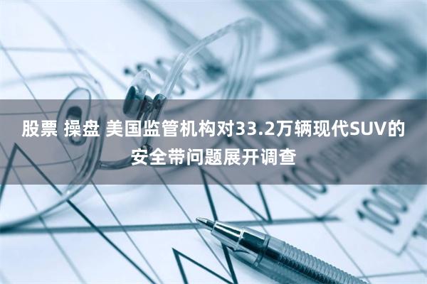 股票 操盘 美国监管机构对33.2万辆现代SUV的安全带问题展开调查