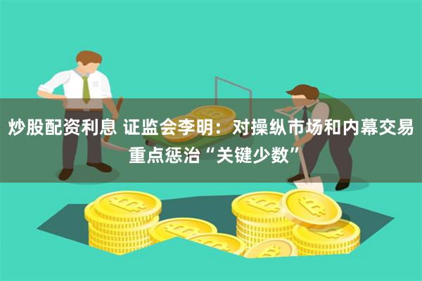 炒股配资利息 证监会李明：对操纵市场和内幕交易 重点惩治“关键少数”