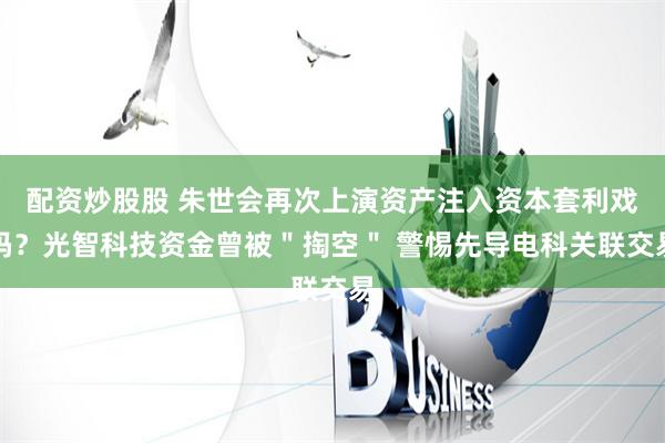 配资炒股股 朱世会再次上演资产注入资本套利戏码？光智科技资金曾被＂掏空＂ 警惕先导电科关联交易