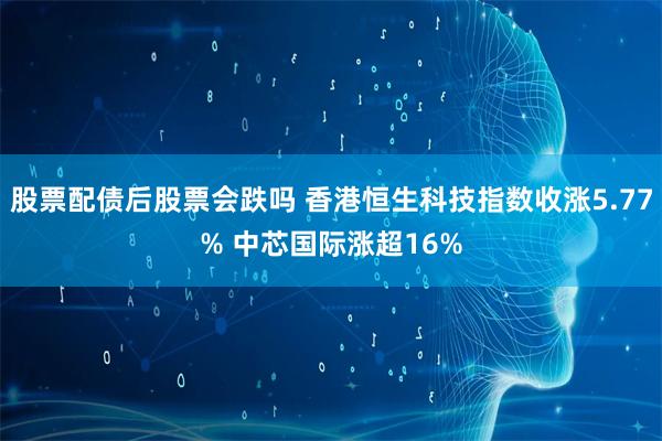 股票配债后股票会跌吗 香港恒生科技指数收涨5.77% 中芯国际涨超16%