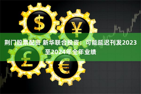 荆门股票配资 新华联合投资：可能延迟刊发2023至2024年全年业绩