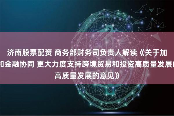 济南股票配资 商务部财务司负责人解读《关于加强商务和金融协同 更大力度支持跨境贸易和投资高质量发展的意见》