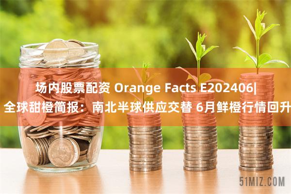 场内股票配资 Orange Facts E202406| 全球甜橙简报：南北半球供应交替 6月鲜橙行情回升