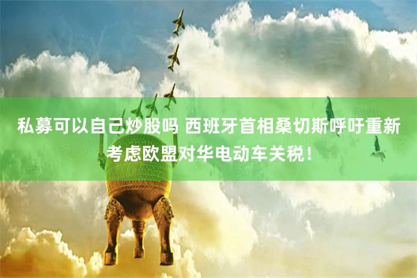 私募可以自己炒股吗 西班牙首相桑切斯呼吁重新考虑欧盟对华电动车关税！