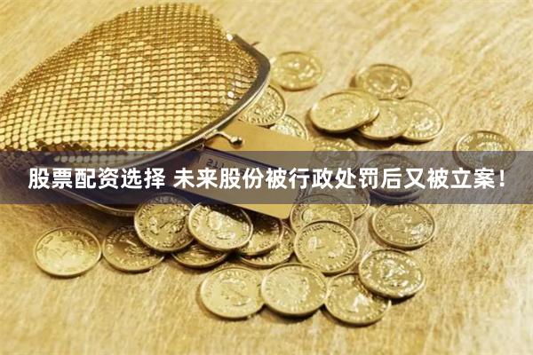 股票配资选择 未来股份被行政处罚后又被立案！