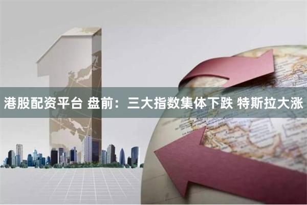 港股配资平台 盘前：三大指数集体下跌 特斯拉大涨