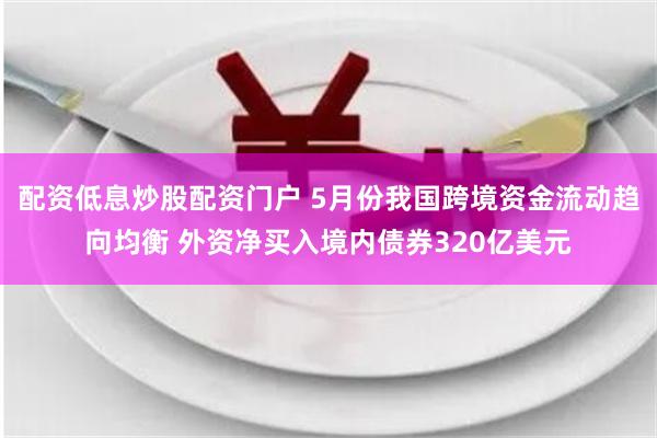 配资低息炒股配资门户 5月份我国跨境资金流动趋向均衡 外资净买入境内债券320亿美元