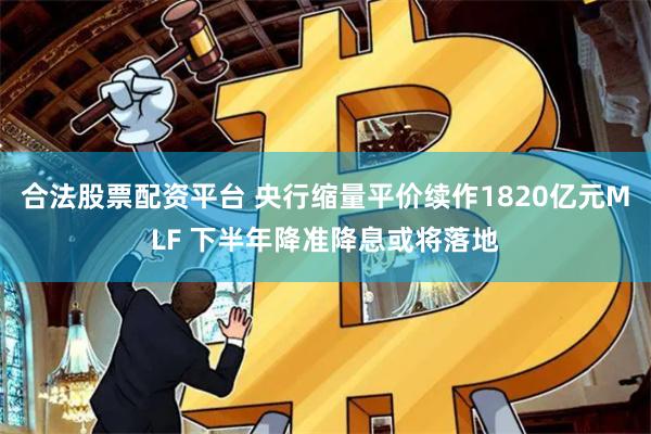 合法股票配资平台 央行缩量平价续作1820亿元MLF 下半年降准降息或将落地