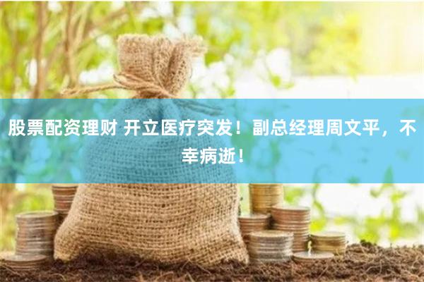 股票配资理财 开立医疗突发！副总经理周文平，不幸病逝！