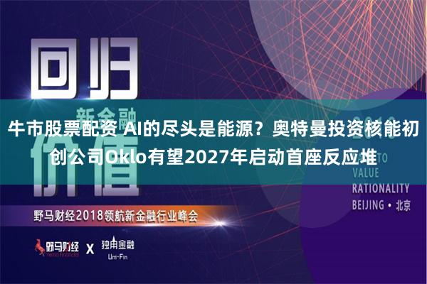 牛市股票配资 AI的尽头是能源？奥特曼投资核能初创公司Oklo有望2027年启动首座反应堆