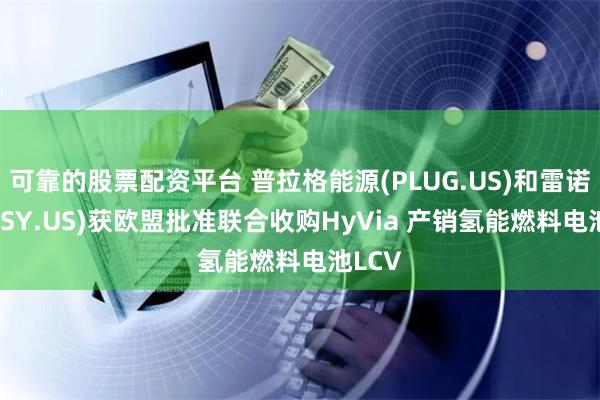 可靠的股票配资平台 普拉格能源(PLUG.US)和雷诺(RNLSY.US)获欧盟批准联合收购HyVia 产销氢能燃料电池LCV