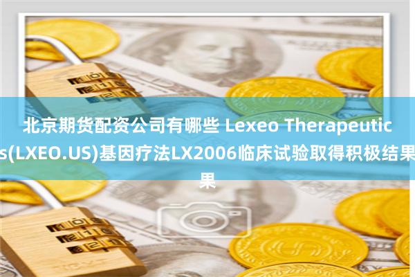 北京期货配资公司有哪些 Lexeo Therapeutics(LXEO.US)基因疗法LX2006临床试验取得积极结果