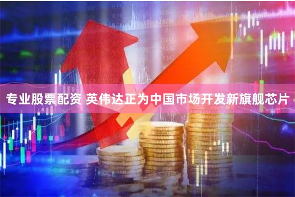 专业股票配资 英伟达正为中国市场开发新旗舰芯片