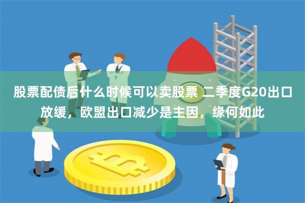 股票配债后什么时候可以卖股票 二季度G20出口放缓，欧盟出口减少是主因，缘何如此