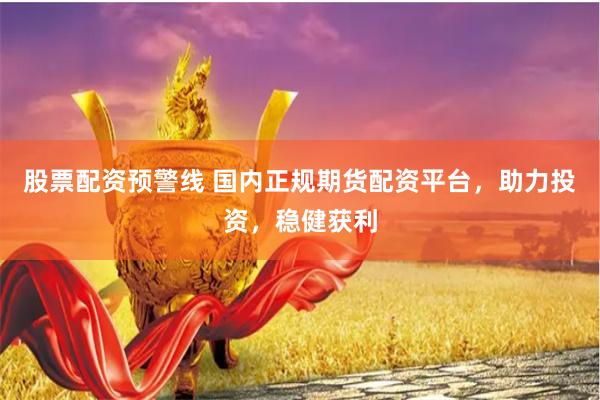 股票配资预警线 国内正规期货配资平台，助力投资，稳健获利