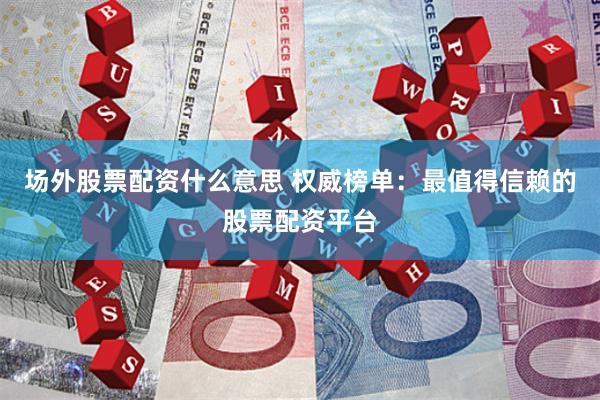 场外股票配资什么意思 权威榜单：最值得信赖的股票配资平台
