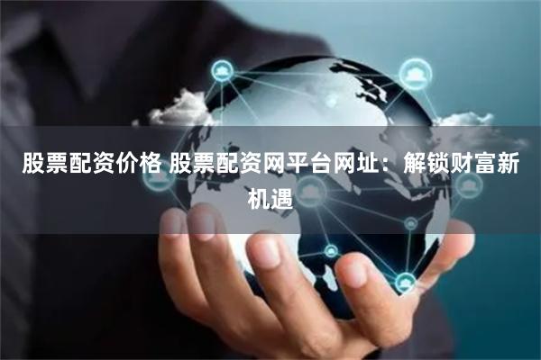 股票配资价格 股票配资网平台网址：解锁财富新机遇