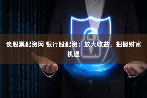 谈股票配资网 银行股配资：放大收益，把握财富机遇