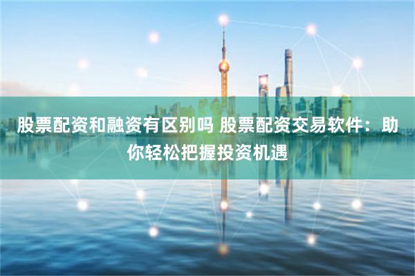 股票配资和融资有区别吗 股票配资交易软件：助你轻松把握投资机遇