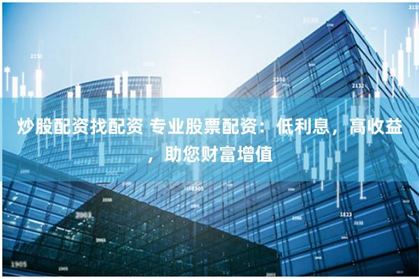 炒股配资找配资 专业股票配资：低利息，高收益，助您财富增值