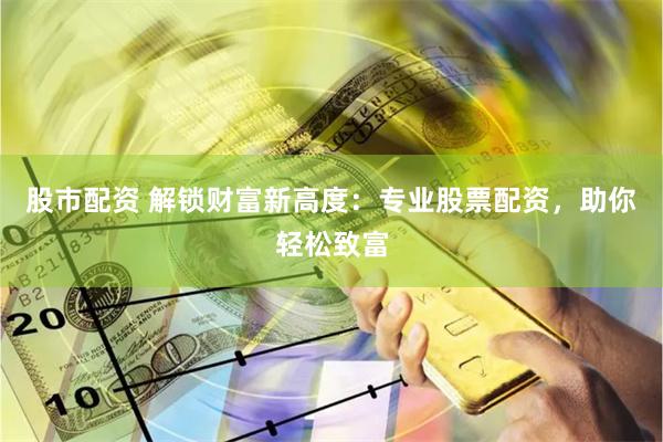 股市配资 解锁财富新高度：专业股票配资，助你轻松致富