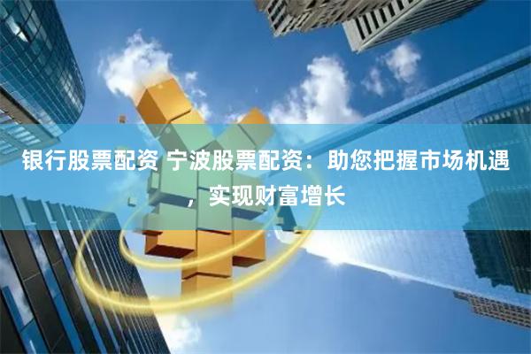 银行股票配资 宁波股票配资：助您把握市场机遇，实现财富增长