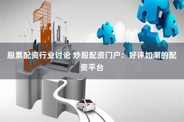 股票配资行业讨论 炒股配资门户：好评如潮的配资平台