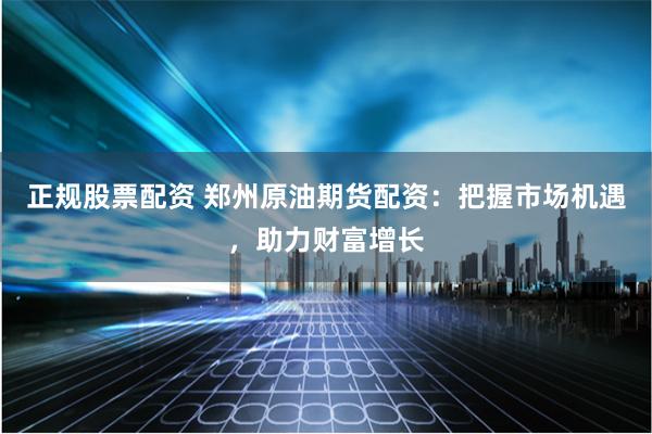 正规股票配资 郑州原油期货配资：把握市场机遇，助力财富增长