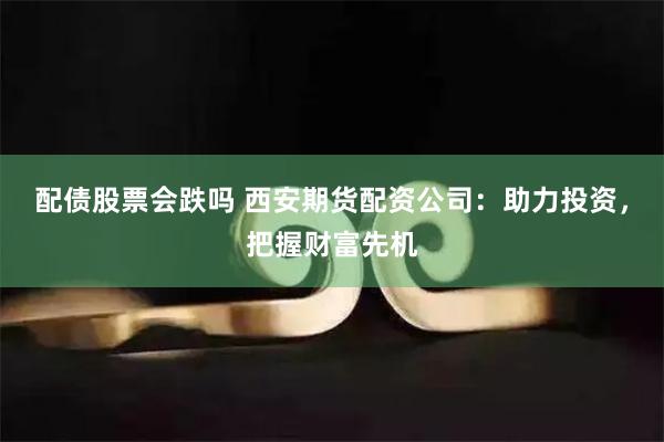 配债股票会跌吗 西安期货配资公司：助力投资，把握财富先机