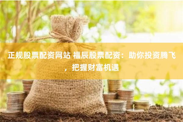 正规股票配资网站 福辰股票配资：助你投资腾飞，把握财富机遇