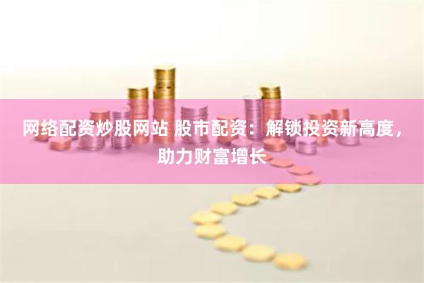 网络配资炒股网站 股市配资：解锁投资新高度，助力财富增长