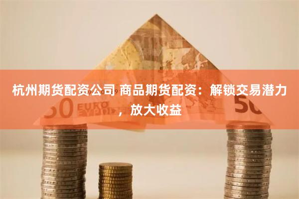 杭州期货配资公司 商品期货配资：解锁交易潜力，放大收益