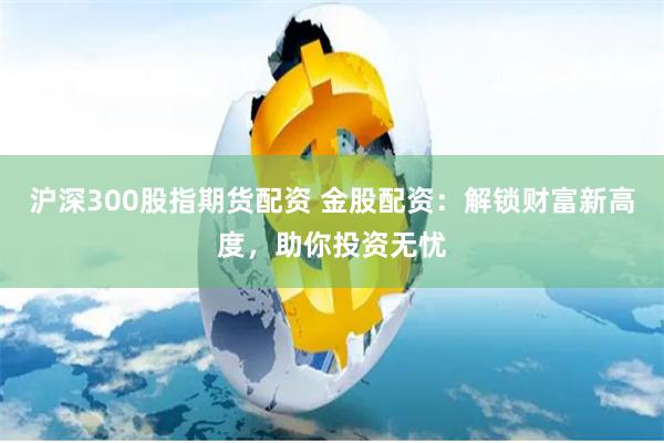 沪深300股指期货配资 金股配资：解锁财富新高度，助你投资无忧