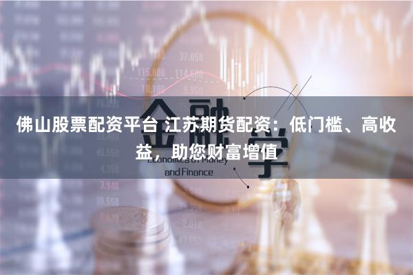 佛山股票配资平台 江苏期货配资：低门槛、高收益，助您财富增值
