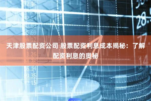 天津股票配资公司 股票配资利息成本揭秘：了解配资利息的奥秘