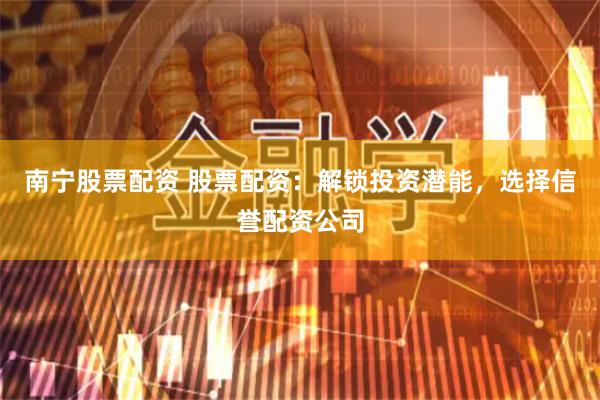 南宁股票配资 股票配资：解锁投资潜能，选择信誉配资公司