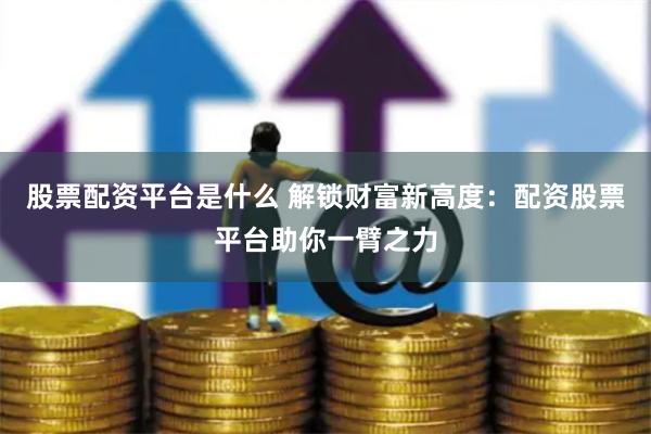 股票配资平台是什么 解锁财富新高度：配资股票平台助你一臂之力