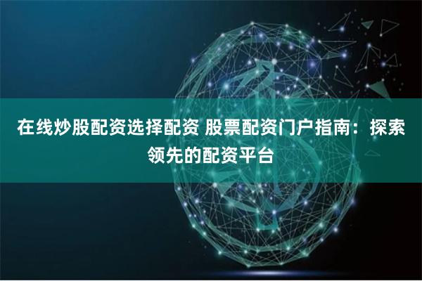 在线炒股配资选择配资 股票配资门户指南：探索领先的配资平台