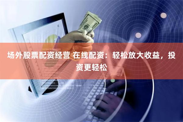 场外股票配资经营 在线配资：轻松放大收益，投资更轻松