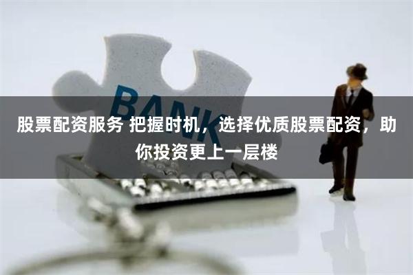 股票配资服务 把握时机，选择优质股票配资，助你投资更上一层楼