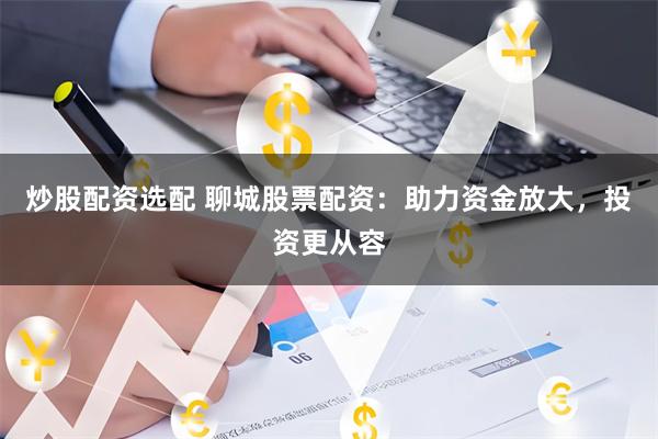 炒股配资选配 聊城股票配资：助力资金放大，投资更从容