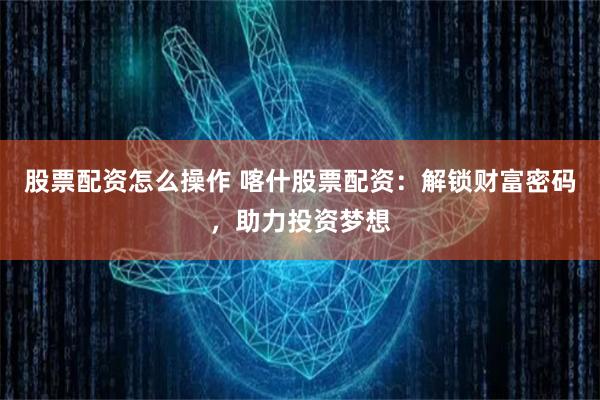 股票配资怎么操作 喀什股票配资：解锁财富密码，助力投资梦想