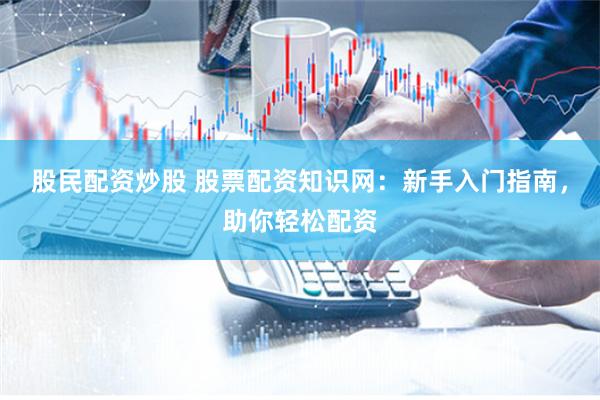 股民配资炒股 股票配资知识网：新手入门指南，助你轻松配资